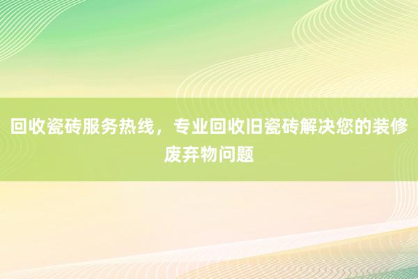 回收瓷砖服务热线，专业回收旧瓷砖解决您的装修废弃物问题